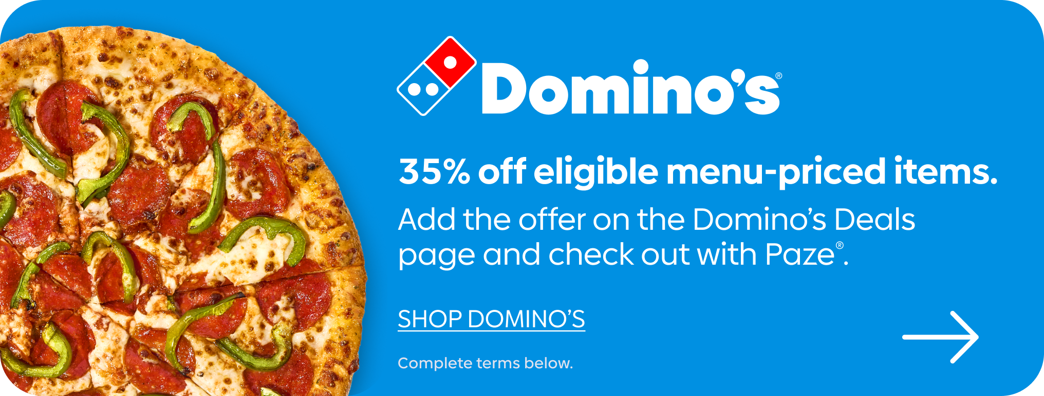 35% off eligible menu-priced items. Add the offer on the Domino’s Deals page and check out with Paze®.